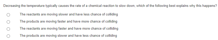 Decreasing the temperature typically causes the rate of a chemical reaction to slow down, which of the following best explains why this happens?
The reactants are moving slower and have less chance of colliding
The products are moving faster and have more chance of colliding
The reactants are moving faster and have more chance of colliding
The products are moving slower and have less chance of colliding
