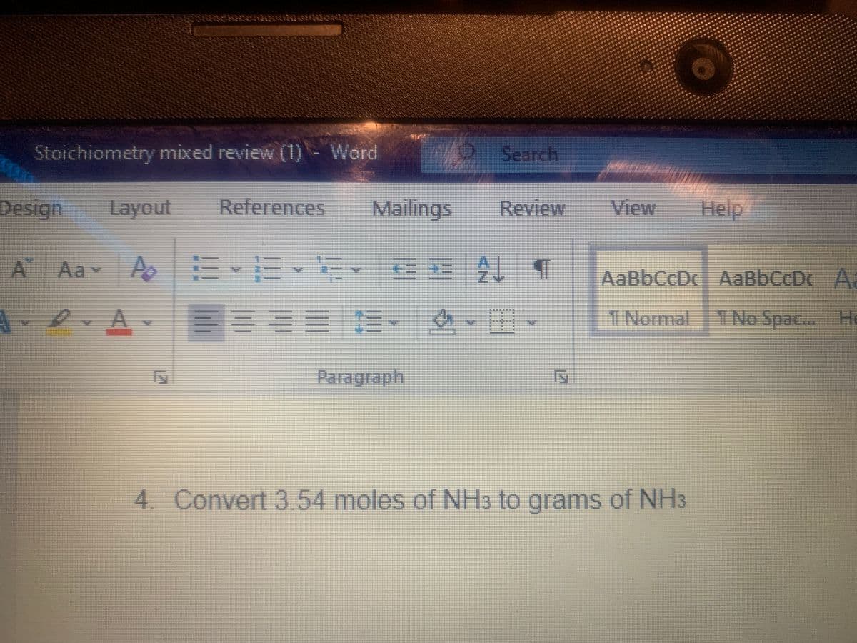 Stoichiometry mixed review (1) - Word
Search
Design
Layout
References
Mailings
Review
View
Help
Aav A
s 三、m、玩、 1
AaBbCcDc AaBbCcDc A
A
三三 。
三、
T Normal 1
I No Spac... He
Paragraph
4. Convert 3 54 moles of NH3 to grams of NH3
