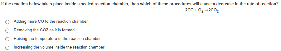 If the reaction below takes place inside a sealed reaction chamber, then which of these procedures will cause a decrease in the rate of reaction?
2c0 + 02-2C02
O Adding more Co to the reaction chamber
Removing the CO2 as it is formed
O Raising the temperature of the reaction chamber
O Increasing the volume inside the reaction chamber
