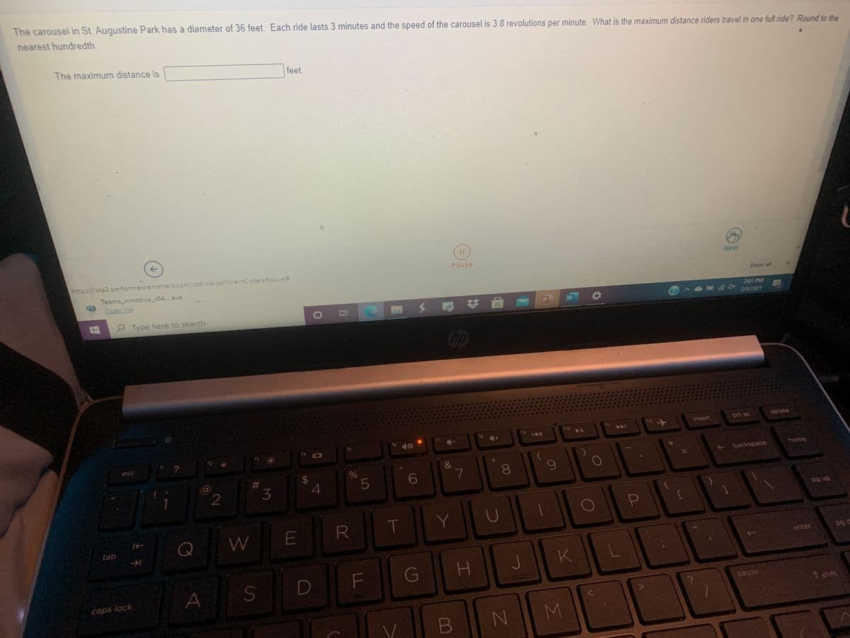 The carousel in St. Augustine Park has a diameter of 36 feet. Each ride lasts 3 minutes and the speed of the carousel is 3.8 revolutions per minute. What is the maximum distance riders travel in one full ride? Round to the
nearest hundredth.
The maximum distance is
feet.
->
https://ola3.performancematters.com/ola/olajsp?clientCode=flduval3
Pause
Next
Teams_windows_x64..exe
Show all
..
Open file
2:01 PM
e Type here to search
1O
2/3/2021
Cip
f12
insert
prt sc
delete
144
?
米
esc
&
backspace
home
#3
3
$4
5
7
dn 6d
Q
tab
enter
pg d
G
H.
A
caps lock
pause
A shift
N M
00
T
%24
%23

