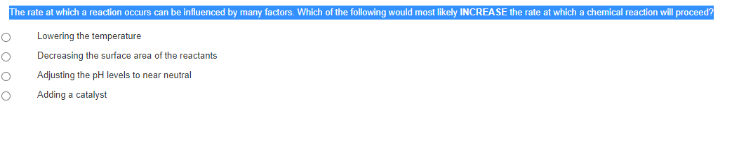 The rate at which a reaction occurs can be influenced by many factors. Which of the following would most likely INCREASE the rate at which a chemical reaction will proceed?
Lowering the temperature
Decreasing the surface area of the reactants
Adjusting the pH levels to near neutral
Adding a catalyst
