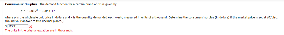 Consumers' Surplus The demand function for a certain brand of CD is given by
p=0.01x²0.3x + 17
where p is the wholesale unit price in dollars and x is the quantity demanded each week, measured in units of a thousand. Determine the consumers' surplus (in dollars) if the market price is set at $7/disc.
(Round your answer to two decimal places.)
$ 113.33
x
The units in the original equation are in thousands.