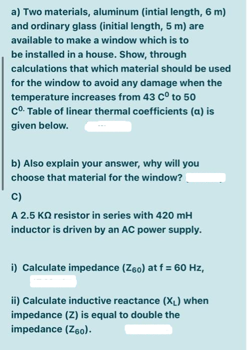 a) Two materials, aluminum (intial length, 6 m)
and ordinary glass (initial length, 5 m) are
available to make a window which is to
be installed in a house. Show, through
calculations that which material should be used
for the window to avoid any damage when the
temperature increases from 43 Cº to 50
Co. Table of linear thermal coefficients (a) is
given below.
b) Also explain your answer, why will you
choose that material for the window?
C)
A 2.5 KQ resistor in series with 420 mH
inductor is driven by an AC power supply.
i) Calculate impedance (Z60) at f = 60 Hz,
ii) Calculate inductive reactance (X₁) when
impedance (Z) is equal to double the
impedance (Z60).