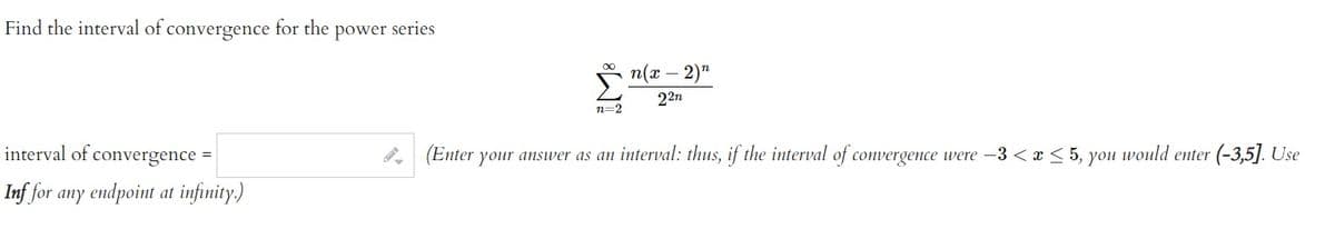 Find the interval of convergence for the power series
interval of convergence
Inf for any endpoint at infinity.)
=
n=2
n(x - 2)"
22n
(Enter your answer as an interval: thus, if the interval of convergence were -3 < x < 5, you would enter (-3,5]. Use