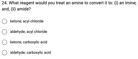 24. What reagent would you treat an amine to convert it to: (i) an imine;
and, (ii) amide?
O ketone; acyl chloride
O aldehyde; acyl chloride
O ketone; carboxylic acid
O aldehyde; carboxylic acid