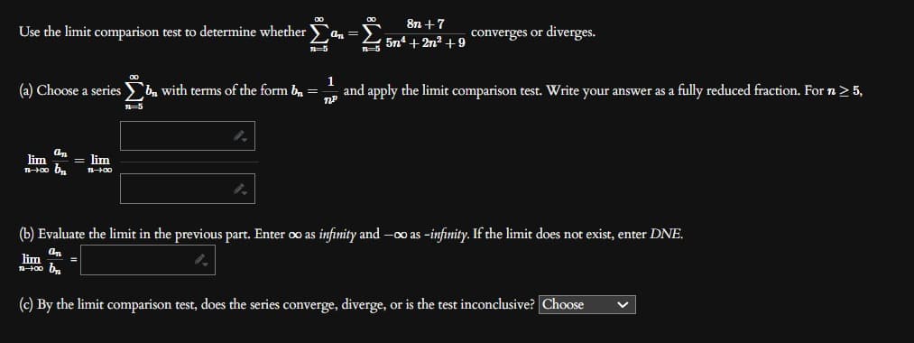 Use the limit comparison test to determine whether an=
7=5
On
lim = lim
100 D₂
11-00
8n +7
5n¹+2n² +9
converges or diverges.
(a) Choose a series b with terms of the form b₁ =
1
ПР
and apply the limit comparison test. Write your answer as a fully reduced fraction. For n ≥ 5,
7=5
(b) Evaluate the limit in the previous part. Enter oo as infinity and -co as -infinity. If the limit does not exist, enter DNE.
an
100 b₁₂₁
(c) By the limit comparison test, does the series converge, diverge, or is the test inconclusive? Choose