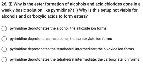 26. (i) Why is the ester formation of alcohols and acid chlorides done in a
weakly basic solution like pyrmidine? (ii) Why is this setup not viable for
alcohols and carboxylic acids to form esters?
pyrimidine deprotonates the alcohol; the alkoxide ion forms
pyrimidine deprotonates the alcohol; the carboxylate ion forms
pyrimidine deprotonates the tetrahedral intermediate; the alkoxide ion forms
pyrimidine deprotonates the tetrahedral intermediate; the carboxylate ion forms