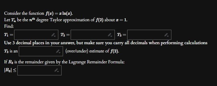 Consider the function f(x) = z ln(z).
Let T be the nth degree Taylor approximation of f(2) about z = 1.
Find:
T₁ =
T₂ =
T3 =
Use 3 decimal places in your answer, but make sure you carry all decimals when performing calculations
T3 is an
(over/under) estimate of ƒ(2).
If R3 is the remainder given by the Lagrange Remainder Formula:
|R3| ≤