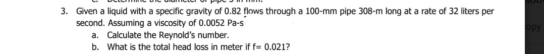 3. Given a liquid with a specific gravity of 0.82 flows through a 100-mm pipe 308-m long at a rate of 32 liters per
second. Assuming a viscosity of 0.0052 Pa-s
a. Calculate the Reynold's number.
b. What is the total head loss in meter if f= 0.021?
MAI
opy