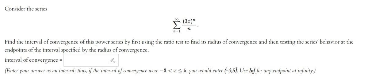 Consider the series
n=1
(3x)"
n
Find the interval of convergence of this power series by first using the ratio test to find its radius of convergence and then testing the series' behavior at the
endpoints of the interval specified by the radius of convergence.
interval of convergence =
(Enter
your answer as an interval: thus, if the interval of convergence were -3 < x < 5, you would enter (-3,5]. Use Inf for any endpoint at infinity.)