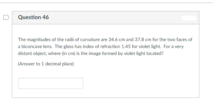 Question 46
The magnitudes of the radii of curvature are 34.6 cm and 37.8 cm for the two faces of
a biconcave lens. The glass has index of refraction 1.45 for violet light. For a very
distant object, where (in cm) is the image formed by violet light located?
(Answer to 1 decimal place)