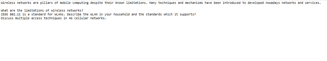 Wireless networks are pillars of mobile computing despite their known limitations. Many techniques and mechanisms have been introduced to developed nowadays networks and services.
What are the limitations of wireless networks?
IEEE 802.11 is a standard for WLANS. Describe the WLAN in your household and the standards which it supports?
Discuss multiple access techniques in 4G cellular networks.