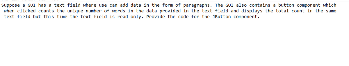 Suppose a GUI has a text field where use can add data in the form of paragraphs. The GUI also contains a button component which
when clicked counts the unique number of words in the data provided in the text field and displays the total count in the same
text field but this time the text field is read-only. Provide the code for the JButton component.