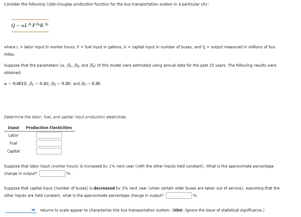 Consider the following Cobb-Douglas production function for the bus transportation system in a particular city:
Q=aL B₁F B₂K B₂
where L = labor input in worker hours, F = fuel input in gallons, K = capital input in number of buses, and Q = output measured in millions of bus
miles.
Suppose that the parameters (a, B₁, B2, and B3) of this model were estimated using annual data for the past 25 years. The following results were
obtained:
a = 0.0012; B₁ = 0.45; B₂ = 0.20; and B3 = 0.30.
Determine the labor, fuel, and capital input production elasticities.
Input Production Elasticities
Labor
Fuel
Capital
Suppose that labor input (worker hours) is increased by 1% next year (with the other inputs held constant). What is the approximate percentage
change in output?
Suppose that capital input (number of buses) is decreased by 3% next year (when certain older buses are taken out of service). Assuming that the
other inputs are held constant, what is the approximate percentage change in output?
%
returns to scale appear to characterize this bus transportation system. (Hint: Ignore the issue of statistical significance.)