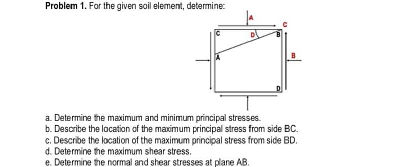 Problem 1. For the given soil element, determine:
C
a. Determine the maximum and minimum principal stresses.
b. Describe the location of the maximum principal stress from side BC.
c. Describe the location of the maximum principal stress from side BD.
d. Determine the maximum shear stress.
e. Determine the normal and shear stresses at plane AB.
