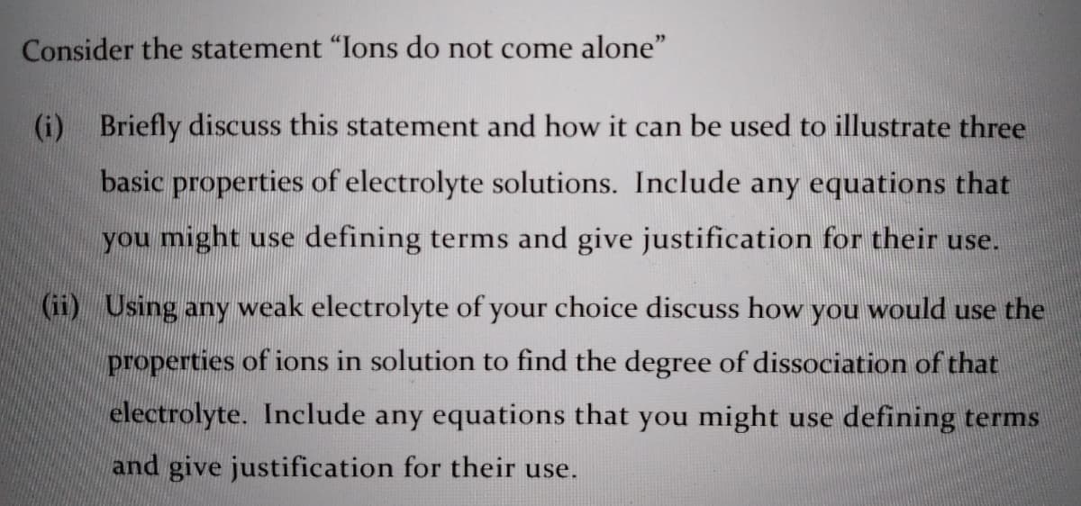 Consider the statement "Ions do not come alone"
(i)
Briefly discuss this statement and how it can be used to illustrate three
basic properties of electrolyte solutions. Include any equations that
you might use defining terms and give justification for their use.
(ii) Using any weak electrolyte of your choice discuss how you would use the
properties of ions in solution to find the degree of dissociation of that
electrolyte. Include any equations that you might use defining terms
and give justification for their use.
