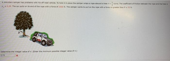 A mountain camper has problems with his off road vehicle. To hold it in place the camper wraps a rope abound a tree n turns. The coefficient of friction between the rope and the tree is
H0.20. The car pulls on its end of the rope with a force of 2550 N. The camper wants to pull on the rope with a force no greater than P53 N.
Determine the integer value of n. (Enter the minimum possible integer value of n.)
2.70
x