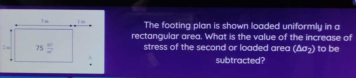 2 m
3m
75 EV
1 m
A
The footing plan is shown loaded uniformly in a
rectangular area. What is the value of the increase of
stress of the second or loaded area (Aσ₂) to be
subtracted?