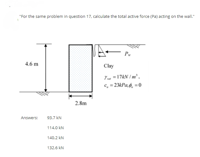 "For the same problem in question 17, calculate the total active force (Pa) acting on the wall."
1
Ar
Pw
4.6 m
Clay
7 sat = 17kN/m³,
c=23kPa, = 0
Answers:
93.7 kN
114.0 KN
140.2 kN
132.6 KN
2.8m