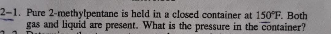 2-1. Pure 2-methylpentane is held in a closed container at 150°F. Both
gas and liquid are present. What is the pressure in the container?
