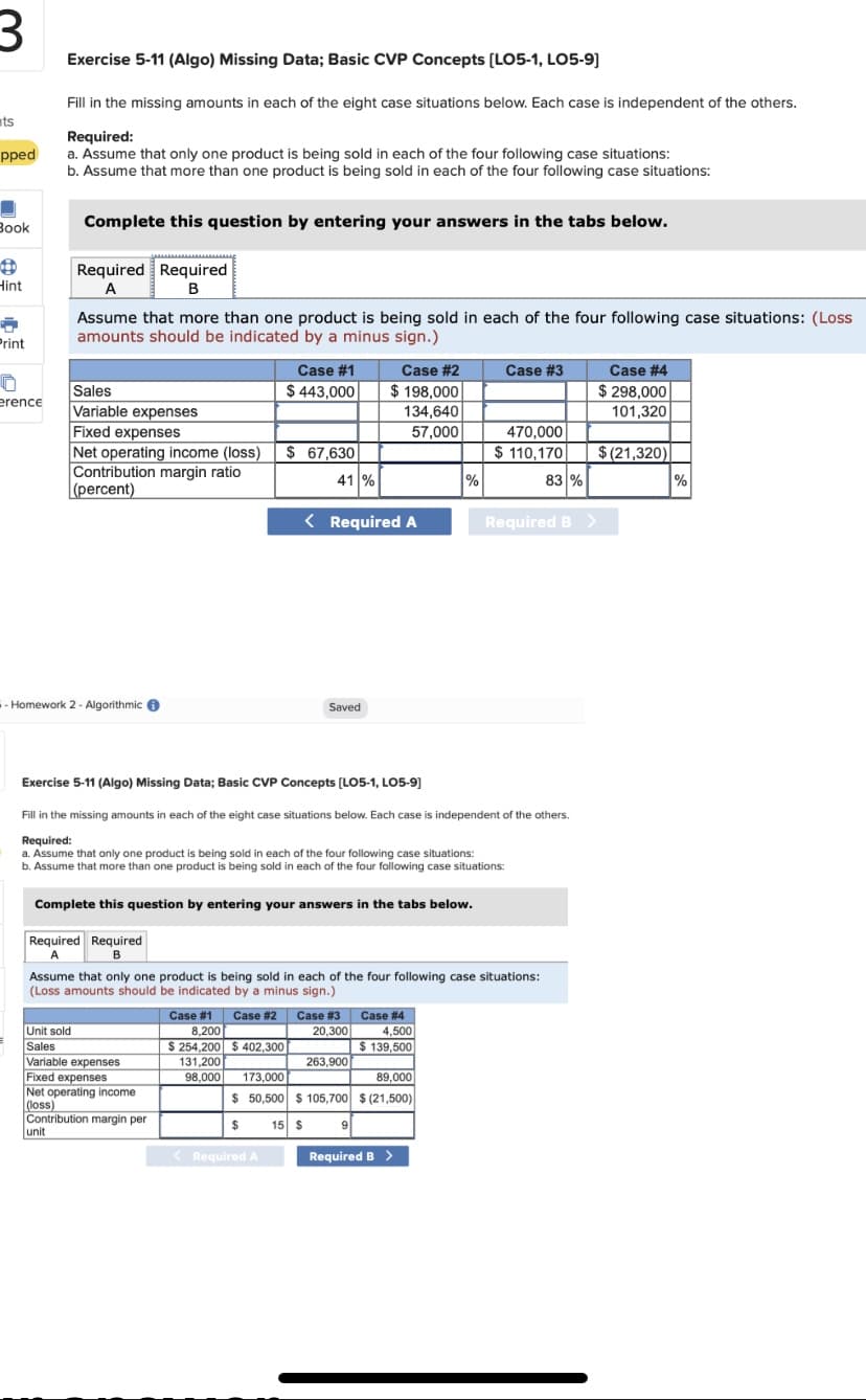 Exercise 5-11 (Algo) Missing Data; Basic CVP Concepts (LO5-1, LO5-9]
Fill in the missing amounts in each of the eight case situations below. Each case is independent of the others.
nts
Required:
a. Assume that only one product is being sold in each of the four following case situations:
b. Assume that more than one product is being sold in each of the four following case situations:
pped
Book
Complete this question by entering your answers in the tabs below.
Required Required
Hint
Assume that more than one product is being sold in each of the four following case situations: (Loss
amounts should be indicated by a minus sign.)
Print
Case #1
Case #2
Case #3
Case #4
$ 443,000
$ 198,000
$ 298,000
Sales
Variable expenses
Fixed expenses
Net operating income (loss)
Contribution margin ratio
(percent)
erence
134,640
101,320
470,000
$ 110,170
57,000
$ 67,630
$(21,320)
41 %
%
83 %
%
< Required A
Required B >
-- Homework 2 - Algorithmic 6
Saved
Exercise 5-11 (Algo) Missing Data; Basic CVP Concepts (LO5-1, LO5-9)
Fill in the missing amounts in each of the eight case situations below. Each case is independent of the others.
Required:
a. Assume that only one product is being sold in each of the four following case situations:
Assume that more than one product is being sold in each of the four following case situations:
Complete this question by entering your answers in the tabs below.
Required Required
A.
Assume that only one product is being sold in each of the four following case situations:
(Loss amounts should be indicated by a minus sign.)
Case #3 Case # 4
1,500
$ 139,500
Case #1
Case #2
20.300
8,200
S 254.200
131,200
Unit sold
Sales
402,300
Variable expenses
Fixed expenses
Net operating income
(loss)
Contribution margin per
unit
263,900
98,000
173,000
89,000
50,500 $ 105,700 $ (21,500)
15 $
< Required A
Required B >
