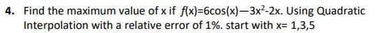 4. Find the maximum value of x if f(x)=6cos(x)-3x2-2x. Using Quadratic
Interpolation with a relative error of 1%. start with x= 1,3,5
