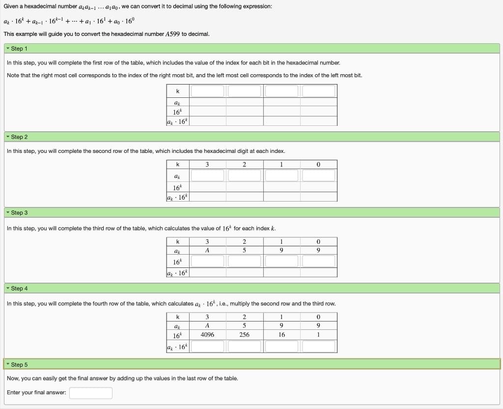 Given a hexadecimal number azas-1 ... aj an, we can convert it to decimal using the following expression:
az · 16 + a-I: 16-1 +.. +aj · 16' + ao : 16°
This example will guide you to convert the hexadecimal number A599 to decimal.
- Step 1
In this step, you will complete the first row of the table, which includes the value of the index for each bit in the hexadecimal number.
Note that the right most cell corresponds to the index of the right most bit, and the left most cell corresponds to the index of the left most bit.
k
ak
16*
az · 16*
- Step 2
In this step, you will complete the second row of the table, which includes the hexadecimal digit at each index.
2
1
16*
a · 16*
- Step 3
In this step, you will complete the third row of the table, which calculates the value of
for each index k.
3
1
ak
5
9
16*
az - 16*
- Step 4
In this step, you will complete the fourth row of the table, which calculates a · 16*, i.e., multiply the second row and the third row.
3.
2
1
ak
A.
9
9
16*
4096
256
16
1
a - 16*
Step 5
Now, you can easily get the final answer by adding up the values in the last row of the table.
Enter your final answer:
