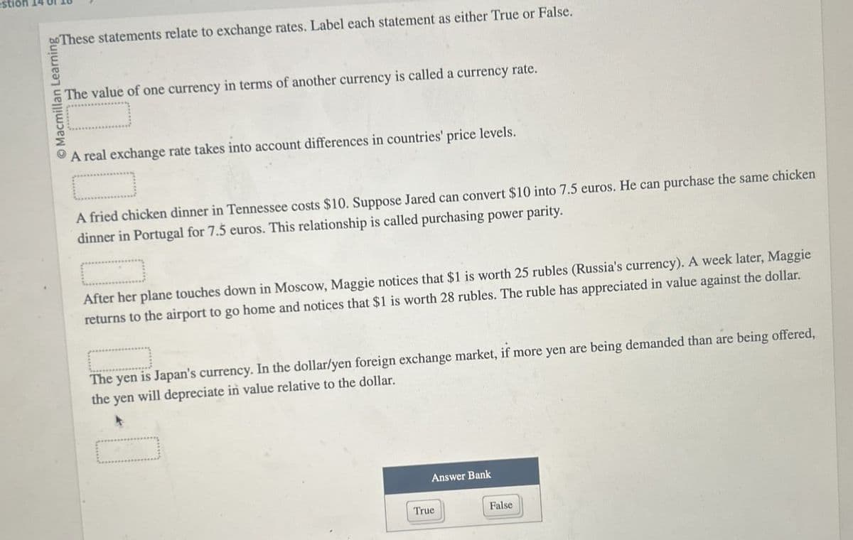 Macmillan Learning
These statements relate to exchange rates. Label each statement as either True or False.
The value of one currency in terms of another currency is called a currency rate.
A real exchange rate takes into account differences in countries' price levels.
A fried chicken dinner in Tennessee costs $10. Suppose Jared can convert $10 into 7.5 euros. He can purchase the same chicken
dinner in Portugal for 7.5 euros. This relationship is called purchasing power parity.
After her plane touches down in Moscow, Maggie notices that $1 is worth 25 rubles (Russia's currency). A week later, Maggie
returns to the airport to go home and notices that $1 is worth 28 rubles. The ruble has appreciated in value against the dollar.
The yen is Japan's currency. In the dollar/yen foreign exchange market, if more yen are being demanded than are being offered,
the yen will depreciate in value relative to the dollar.
☐
True
Answer Bank
False