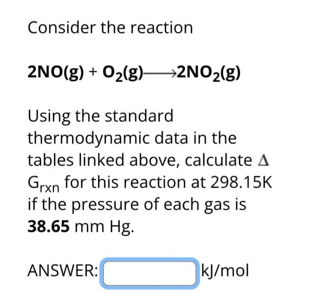 Consider the reaction
2NO(g) + O2(g) >2NO2(g)
Using the standard
thermodynamic data in the
tables linked above, calculate A
Grxn for this reaction at 298.15K
if the pressure of each gas is
38.65 mm Hg.
ANSWER:
kJ/mol