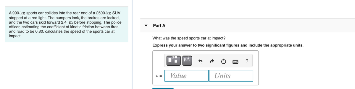 A 990-kg sports car collides into the rear end of a 2500-kg SUV
stopped at a red light. The bumpers lock, the brakes are locked,
and the two cars skid forward 2.4 m before stopping. The police
officer, estimating the coefficient of kinetic friction between tires
and road to be 0.80, calculates the speed of the sports car at
impact.
Part A
What was the speed sports car at impact?
Express your answer to two significant figures and include the appropriate units.
HA
?
Value
Units
V =
