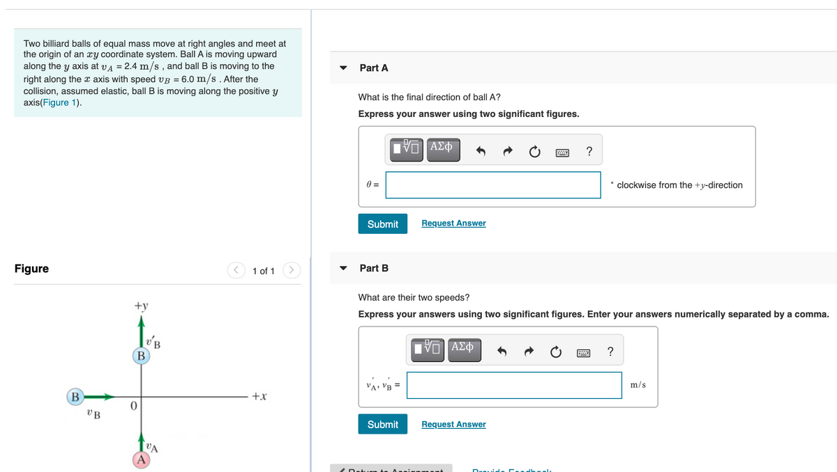 Two billiard balls of equal mass move at right angles and meet at
the origin of an xy coordinate system. Ball A is moving upward
along the y axis at va = 2.4 m/s , and ball B is moving to the
right along the x axis with speed vB = 6.0 m/s . After the
collision, assumed elastic, ball B is moving along the positive y
axis(Figure 1).
Part
What is the final direction of ball A?
Express your answer using two significant figures.
ΑΣΦ
clockwise from the +y-direction
Submit
Request Answer
Figure
1 of 1
Part B
What are their two speeds?
+y
Express your answers using two significant figures. Enter your answers numerically separated by a comma.
'B
В
ΑΣΦ
?
VA: VB =
m/s
В
+x
Submit
Request Answer
VA
A
/ Retu
edheel
