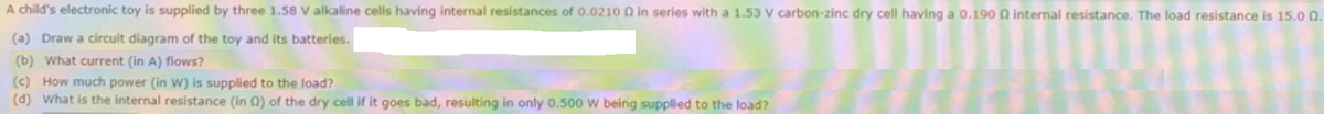 A child's electronic toy is supplied by three 1.58 V alkaline cells having internal resistances of 0.0210 0 in series with a 1.53 V carbon-zinc dry cell having a 0.190 Q internal resistance. The load resistance is 15.0 0.
(a) Draw a circuit diagram of the toy and its batteries.
(b) What current (in A) flows?
(c) How much power (in W) is supplied to the load?
(d) What is the internal resistance (in 0) of the dry cell if it goes bad, resulting in only 0.500 w being supplied to the load?
