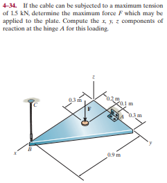 4-34. If the cable can be subjected to a maximum tension
of 1.5 kN, determine the maximum force F which may be
applied to the plate. Compute the x, y, z components of
reaction at the hinge A for this loading.
0.3 m
02m
X0.1 m
03m
0.9 m
