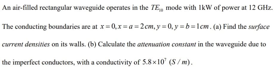 An air-filled rectangular waveguide operates in the TE₁0 mode with 1kW of power at 12 GHz.
The conducting boundaries are at x=0, x=a= 2 cm, y = 0, y = b = 1cm. (a) Find the surface
current densities on its walls. (b) Calculate the attenuation constant in the waveguide due to
the imperfect conductors, with a conductivity of 5.8×107 (S/m).