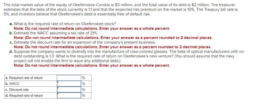 The total market value of the equity of Okefenokee Condos is $3 million, and the total value of its debt is $2 million. The treasurer
estimates that the beta of the stock currently is 1.1 and that the expected risk premium on the market is 10%. The Treasury bill rate is
5%, and investors believe that Okefenokee's debt is essentially free of default risk.
a. What is the required rate of return on Okefenokee stock?
Note: Do not round intermediate calculations. Enter your answer as a whole percent.
b. Estimate the WACC assuming a tax rate of 21%.
Note: (Do not round intermediate calculations. Enter your answer as a percent rounded to 2 decimal places.
c. Estimate the discount rate for an expansion of the company's present business.
Note: Do not round intermediate calculations. Enter your answer as a percent rounded to 2 decimal places.
d. Suppose the company wants to diversify into the manufacture of rose-colored glasses. The beta of optical manufacturers with no
debt outstanding is 1.3. What is the required rate of return on Okefenokee's new venture? (You should assume that the risky
project will not enable the firm to issue any additional debt.)
Note: Do not round intermediate calculations. Enter your answer as a whole percent.
a. Required rate of return
b. WACC
c. Discount rate
d. Required rate of return
%
%
%
%