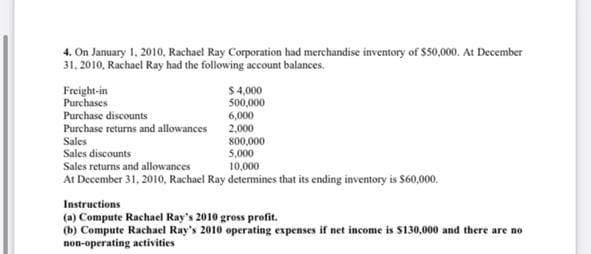 4. On January 1, 2010, Rachael Ray Corporation had merchandise inventory of $50,000. At December
31, 2010, Rachael Ray had the following account balances.
Freight-in
Purchases
Purchase discounts
Purchase returns and allowances
$ 4,000
500,000
6,000
2,000
Sales
800,000
Sales discounts
5,000
Sales returns and allowances
10,000
At December 31, 2010, Rachael Ray determines that its ending inventory is $60,000.
Instructions
(a) Compute Rachael Ray's 2010 gross profit.
(b) Compute Rachael Ray's 2010 operating expenses if net income is $130,000 and there are no
non-operating activities