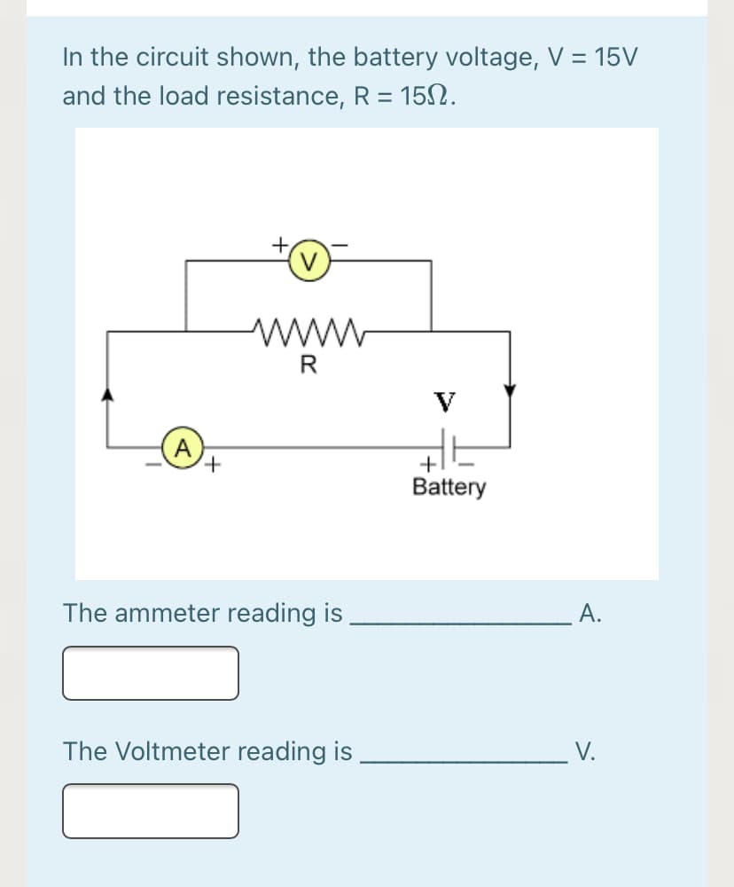 In the circuit shown, the battery voltage, V = 15V
and the load resistance, R = 15N.
%3D
R
V
A
+,
+
Battery
The ammeter reading is
A.
The Voltmeter reading is
V.
