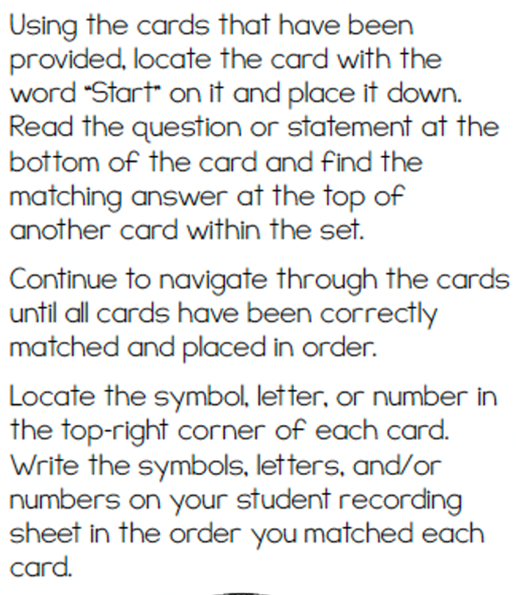 Using the cards that have been
provided, locate the card with the
word "Start on it and place it down.
Read the question or statement at the
bottom of the card and find the
matching answer at the top of
another card within the set.
Continue to navigate through the cards
until all cards have been correctly
matched and placed in order.
Locate the symbol, letter, or number in
the top-right corner of each card.
Write the symbols, letters, and/or
numbers on your student recording
sheet in the order you matched each
card.
