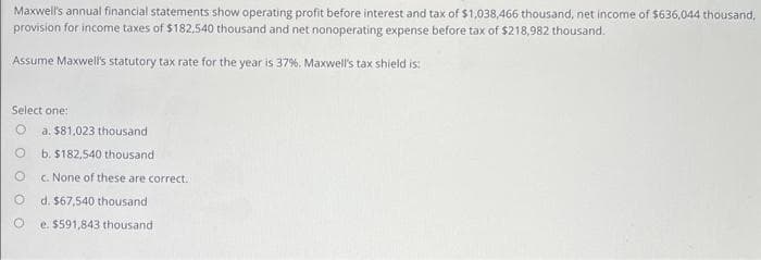 Maxwell's annual financial statements show operating profit before interest and tax of $1,038,466 thousand, net income of $636,044 thousand,
provision for income taxes of $182,540 thousand and net nonoperating expense before tax of $218,982 thousand.
Assume Maxwell's statutory tax rate for the year is 37%. Maxwell's tax shield is:
Select one:
O a. $81,023 thousand
b. $182,540 thousand
c. None of these are correct.
d. $67,540 thousand.
e. $591,843 thousand