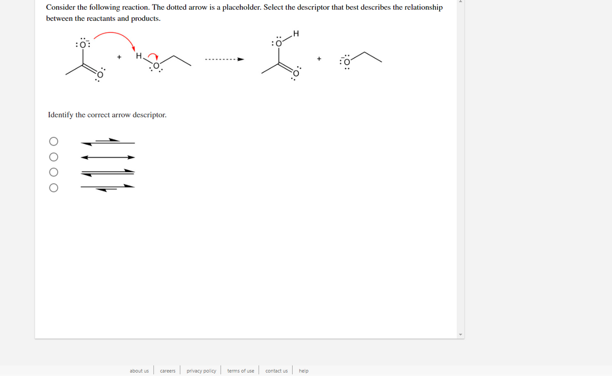 Consider the following reaction. The dotted arrow is a placeholder. Select the descriptor that best describes the relationship
between the reactants and products.
Identify the correct arrow descriptor.
about us
privacy policy
terms of use
contact uS
help
careers
ОООО
