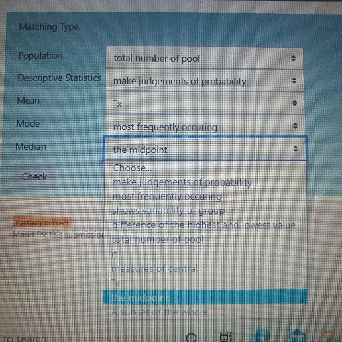 Matching Type.
Population
total number of pool
Descriptive Statistics make judgements of probability
Mean
Mode
most frequently occuring
Median
the midpoint
Choose...
make judgements of probability
most frequently occuring
shows variability of group
difference of the highest and lowest value
Check
Partially correct
Marks for this submissio tal number of pool
measures of central
the midpoint
A subset of the whole
to search
