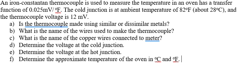 An iron-constantan thermocouple is used to measure the temperature in an oven has a transfer
function of 0.025mV/ °F. The cold junction is at ambient temperature of 82°F (about 28°C), and
the thermocouple voltage is 12 mV.
a) Is the thermocouple made using similar or dissimilar metals?
b) What is the name of the wires used to make the thermocouple?
c) What is the name of the copper wires connected to meter?
d) Determine the voltage at the cold junction.
e) Determine the voltage at the hot junction.
f) Determine the approximate temperature of the oven in °C and °F.