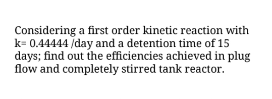 Considering a first order kinetic reaction with
k= 0.44444 /day and a detention time of 15
days; find out the efficiencies achieved in plug
flow and completely stirred tank reactor.
