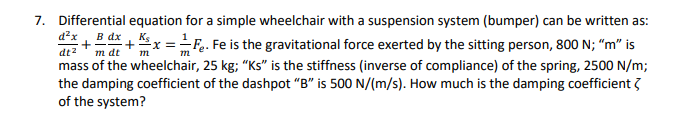 7. Differential equation for a simple wheelchair with a suspension system (bumper) can be written as:
x ==F.. Fe is the gravitational force exerted by the sitting person, 800 N; "m" is
d?x
B dx
K5
dt2
mass of the wheelchair, 25 kg; "Ks" is the stiffness (inverse of compliance) of the spring, 2500 N/m;
the damping coefficient of the dashpot "B" is 500 N/(m/s). How much is the damping coefficient 3
of the system?
