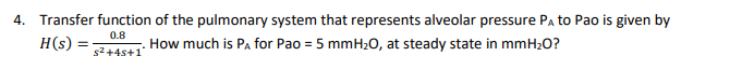 4. Transfer function of the pulmonary system that represents alveolar pressure Pa to Pao is given by
0.8
H(s) =
How much is Pa for Pao = 5 mmH20, at steady state in mmH2O?
s2+4s+1
