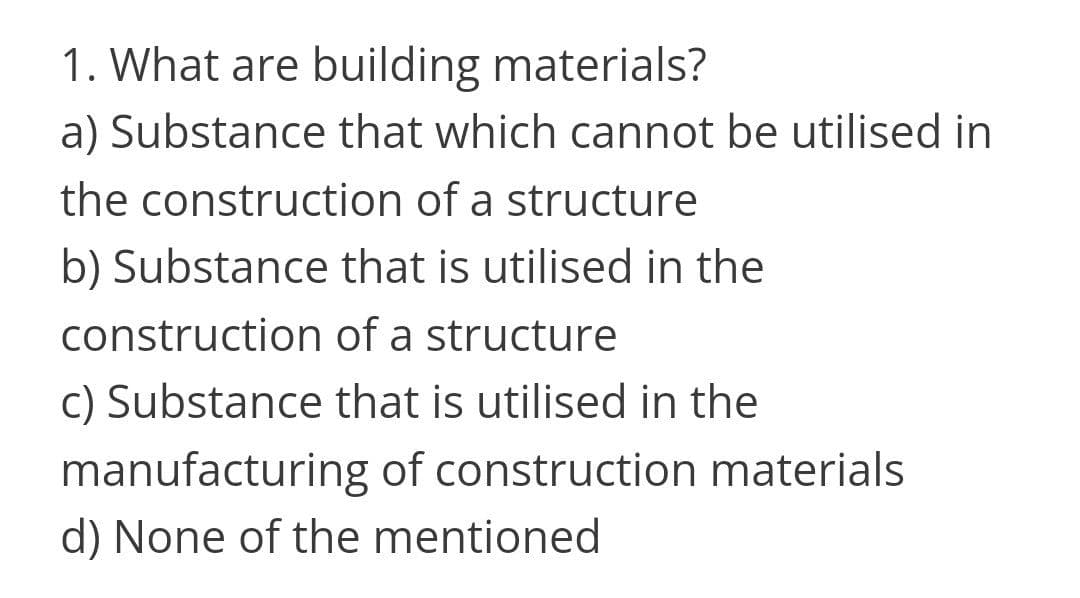 1. What are building materials?
a) Substance that which cannot be utilised in
the construction of a structure
b) Substance that is utilised in the
construction of a structure
C) Substance that is utilised in the
manufacturing of construction materials
d) None of the mentioned
