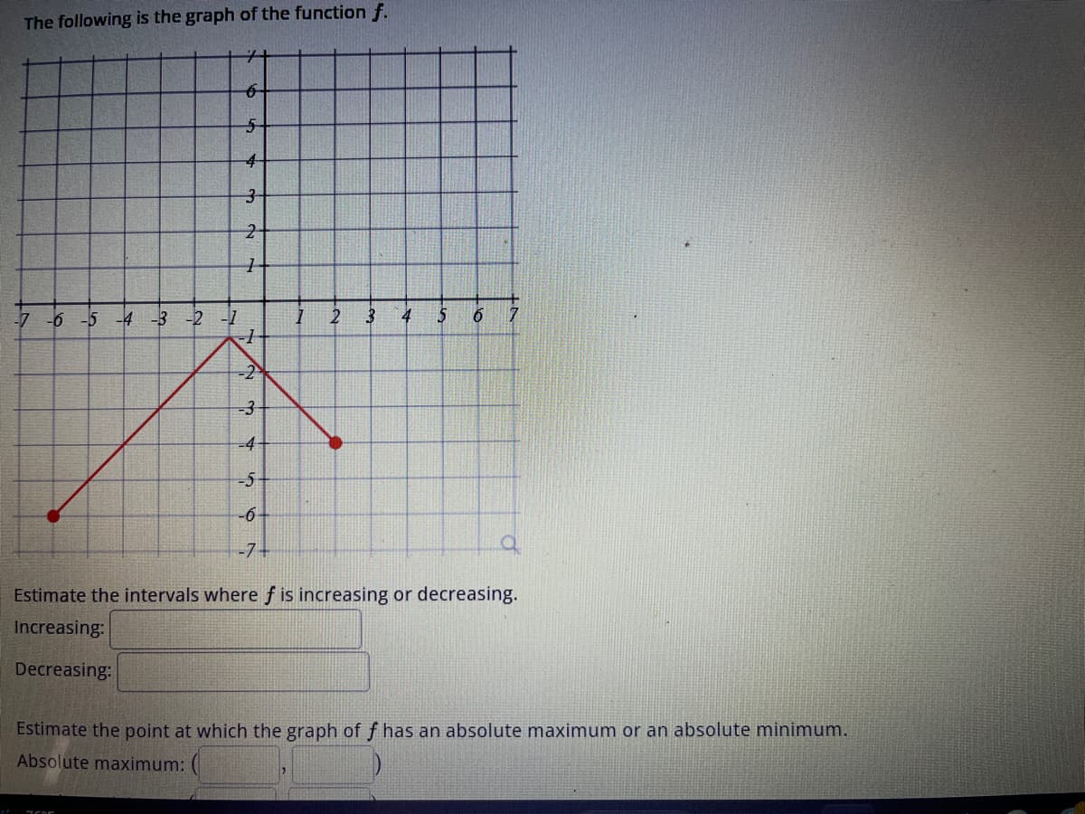 The following is the graph of the function f.
6
5
4
3
2
1
-7 -6 -5 -4 -3 -2 -1
-1
1.
7505
-2
-3
-4
-5
-6-
-7+
1
2
3
4 5 6 7
Estimate the intervals where f is increasing or decreasing.
Increasing:
Decreasing:
Estimate the point at which the graph of f has an absolute maximum or an absolute minimum.
Absolute maximum: