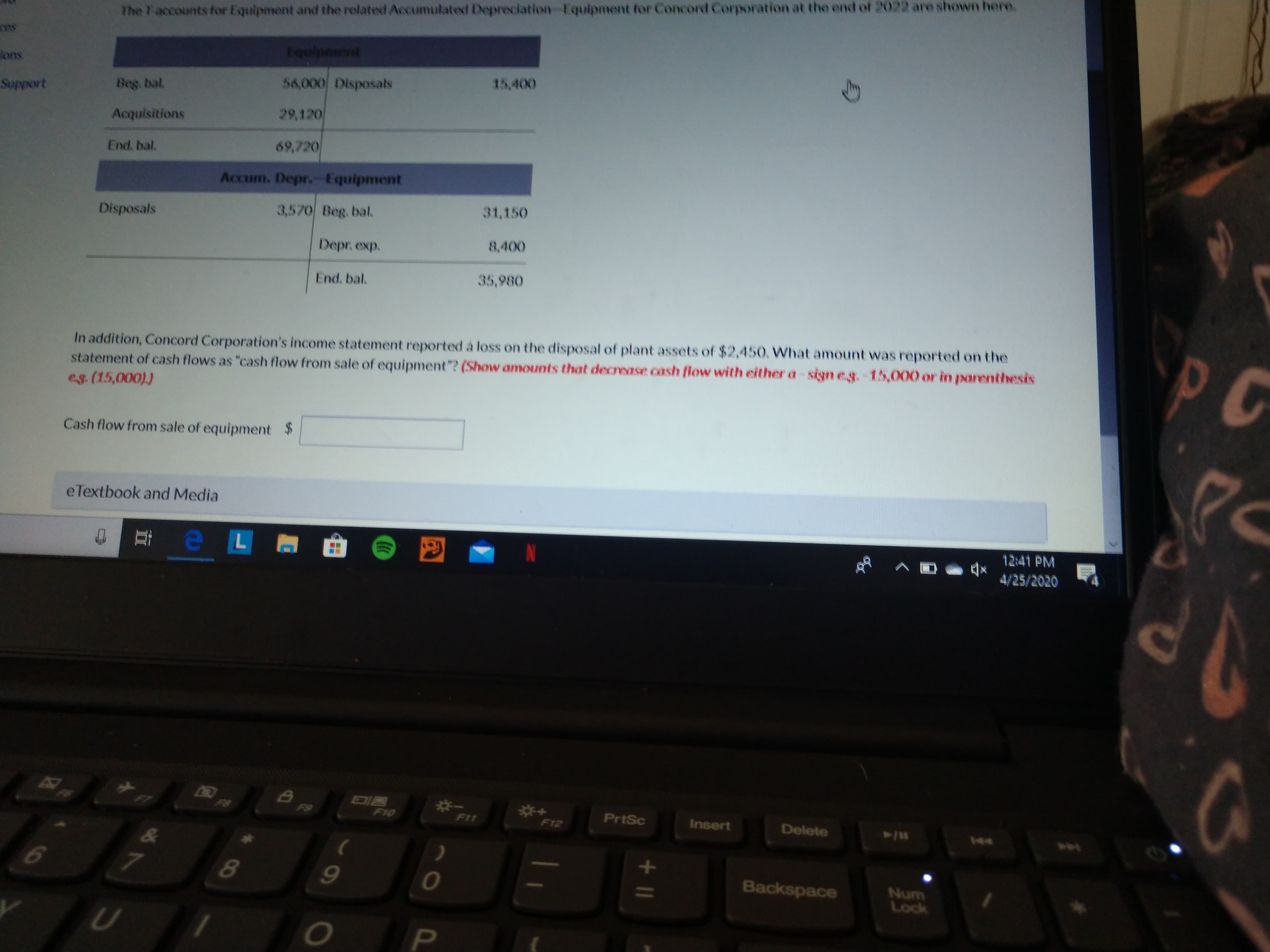 The T-accounts tor Equipment and the related Accumulated Depreciation-Equipment for Concord Corporation at the end of 2022 are shown here.
Fquipment
lons
56,000 Disposals
15,400
Support
Beg. bal.
Acquisitions
29,120
End, bal.
69,720
Accum. Depr. Equipment
Disposals
3,570 Beg. bal.
31,150
Depr. exp.
8,400
End, bal.
35,980
In addition, Concord Corporation's income statement reported à loss on the disposal of plant assets of $2,450. What amount was reported on the
statement of cash flows as "cash flow from sale of equipment"? (Show amounts that decrease cash flow with either a-sign eg.-15,000 or in parenthesis
eg. (15,000))
PC
Cash flow from sale of equipment $
eTextbook and Media
12:41 PM
4/25/2020
F6
F9
PrtSc
F10
F11
Insert
Delete
F12
144
1.
Backspace
Num
Lock
PI
+ I|
