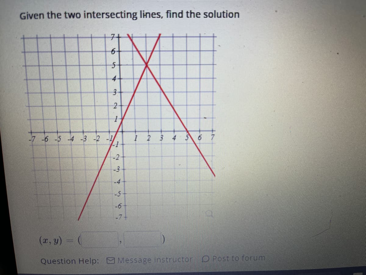 Given the two intersecting lines, find the solution
6
5
4-
3
2
1
-7 -6 -5 -4 -3 -2 -1/
-1
-3
-4
567
-6-
-7-
1
7
3 4
5 6 7
(x, y) = (
Question Help: Message instructor O Post to forum