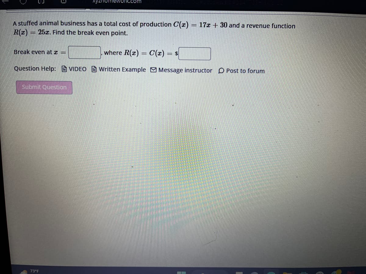 A stuffed animal business has a total cost of production C(z) = 172 +30 and a revenue function
R(z) = 25x. Find the break even point.
where R(x) = C(x) = $
Question Help: VIDEO Written Example Message instructor Post to forum
Break even at x =
Submit Question
73°F